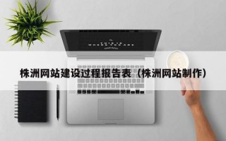 株洲网站建设过程报告表（株洲网站制作）