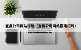 宜昌公司网站搭建（宜昌公司网站搭建招聘）