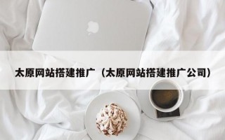 太原网站搭建推广（太原网站搭建推广公司）