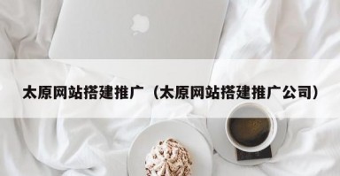 太原网站搭建推广（太原网站搭建推广公司）