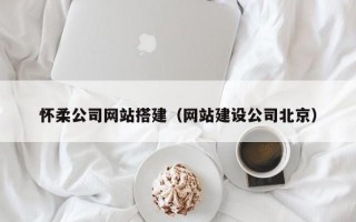 怀柔公司网站搭建（网站建设公司北京）
