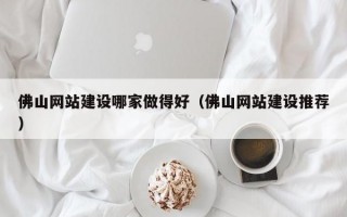 佛山网站建设哪家做得好（佛山网站建设推荐）