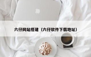 六仔网站搭建（六仔软件下载地址）