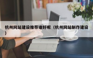 杭州网站建设推荐谁好呢（杭州网站制作建设）